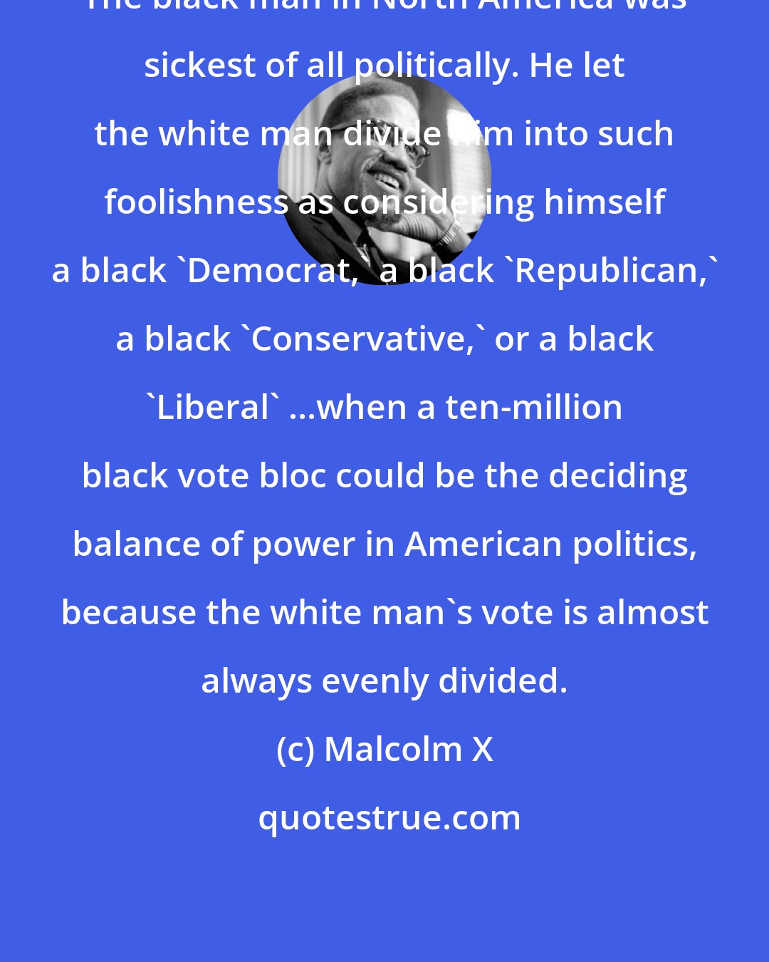 Malcolm X: The black man in North America was sickest of all politically. He let the white man divide him into such foolishness as considering himself a black 'Democrat,' a black 'Republican,' a black 'Conservative,' or a black 'Liberal' ...when a ten-million black vote bloc could be the deciding balance of power in American politics, because the white man's vote is almost always evenly divided.