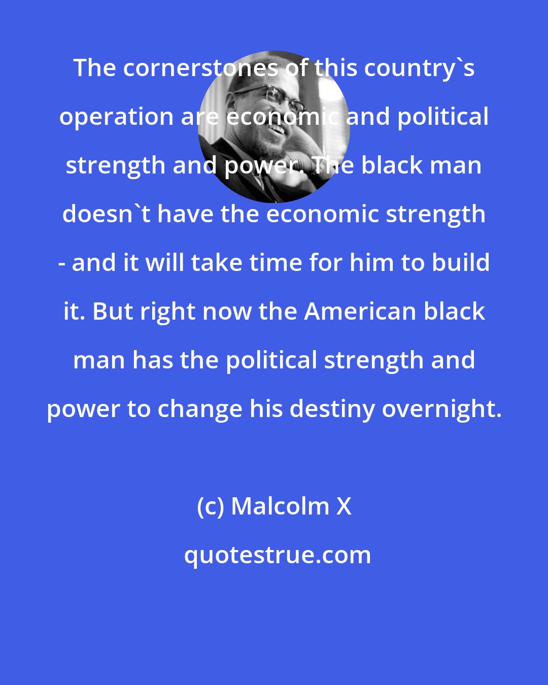 Malcolm X: The cornerstones of this country's operation are economic and political strength and power. The black man doesn't have the economic strength - and it will take time for him to build it. But right now the American black man has the political strength and power to change his destiny overnight.