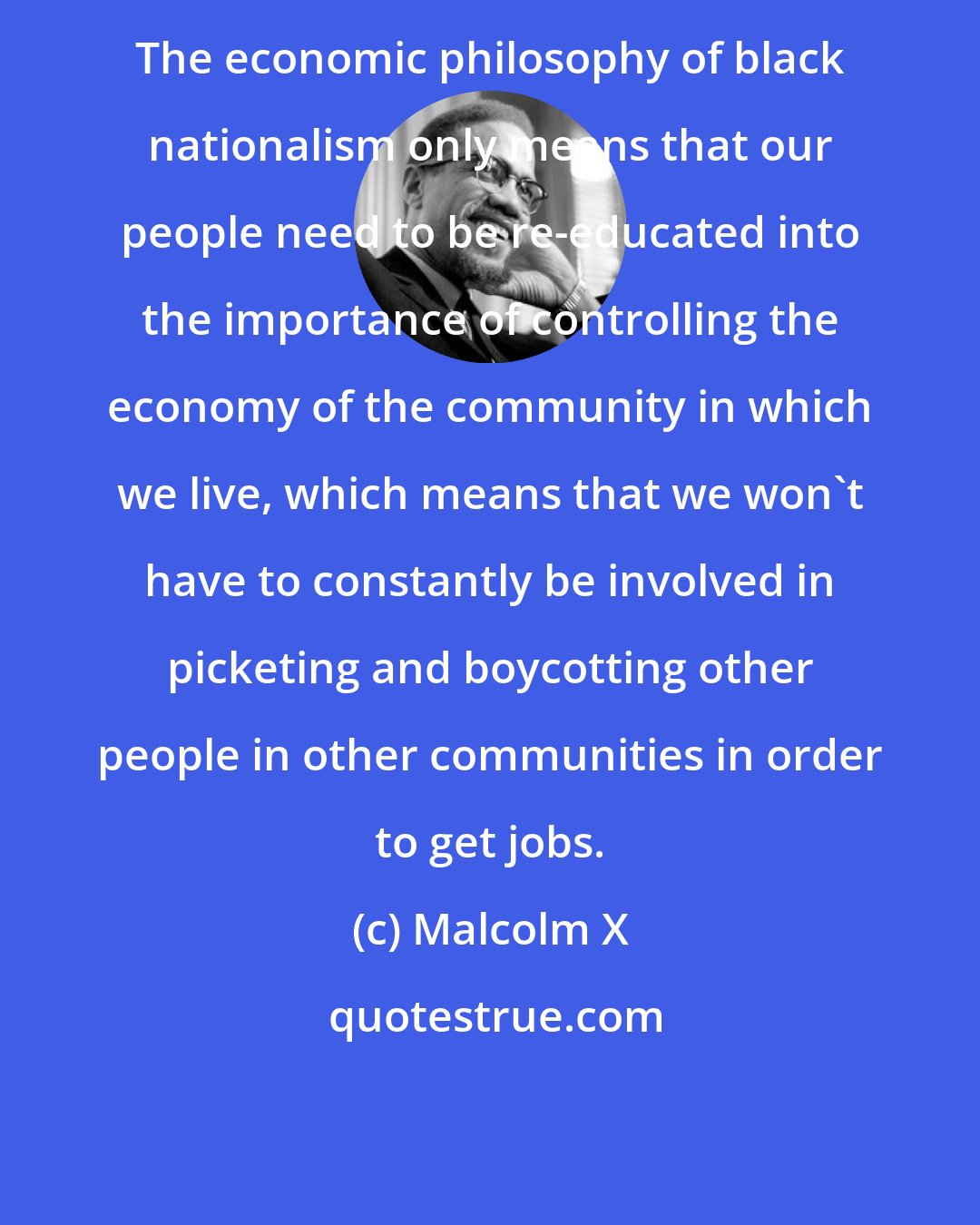 Malcolm X: The economic philosophy of black nationalism only means that our people need to be re-educated into the importance of controlling the economy of the community in which we live, which means that we won't have to constantly be involved in picketing and boycotting other people in other communities in order to get jobs.