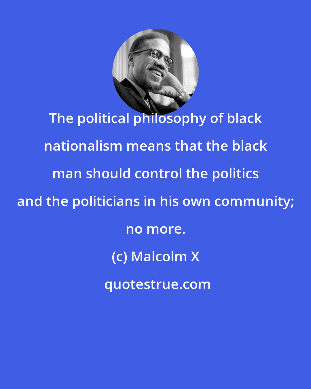 Malcolm X: The political philosophy of black nationalism means that the black man should control the politics and the politicians in his own community; no more.