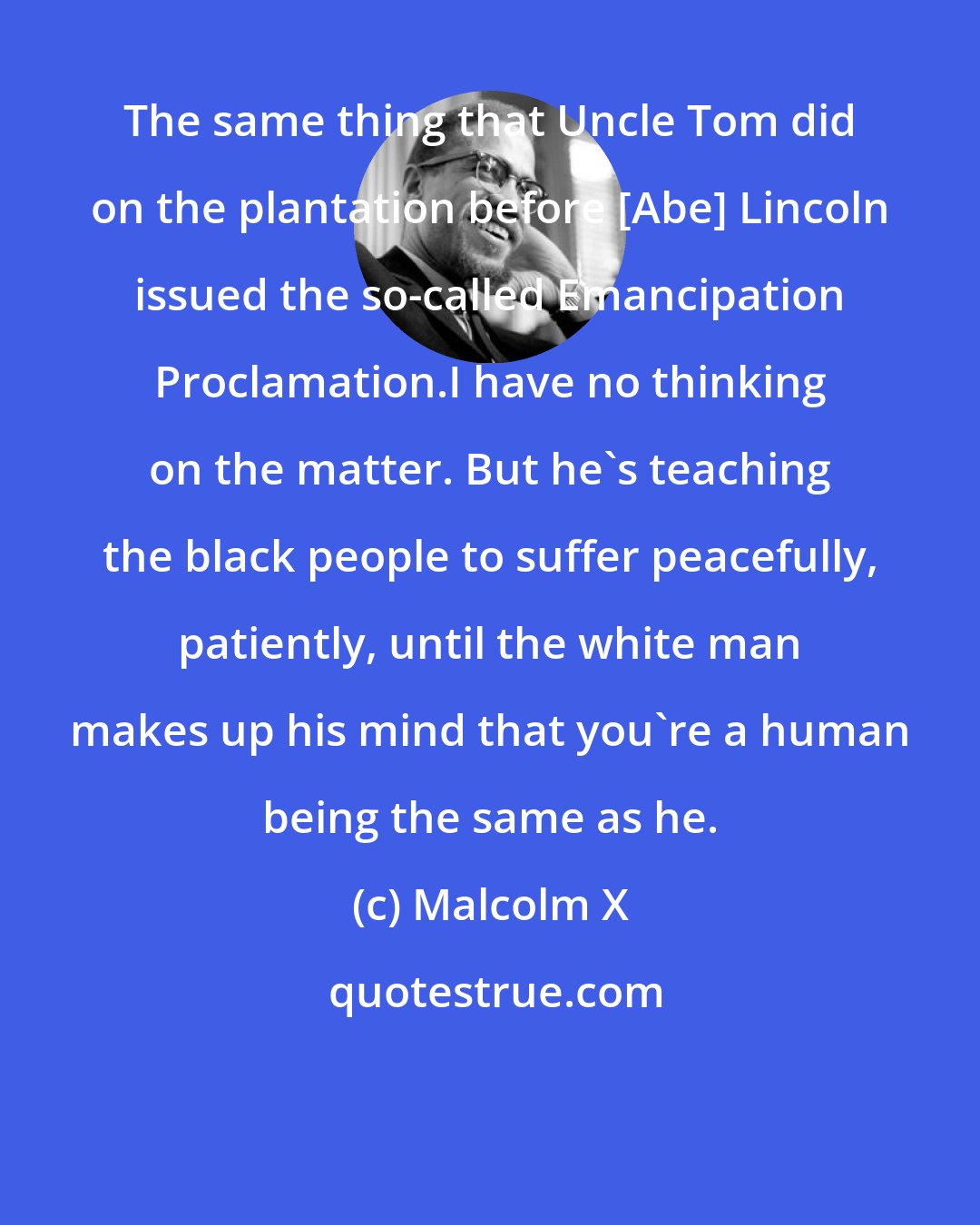 Malcolm X: The same thing that Uncle Tom did on the plantation before [Abe] Lincoln issued the so-called Emancipation Proclamation.I have no thinking on the matter. But he's teaching the black people to suffer peacefully, patiently, until the white man makes up his mind that you're a human being the same as he.