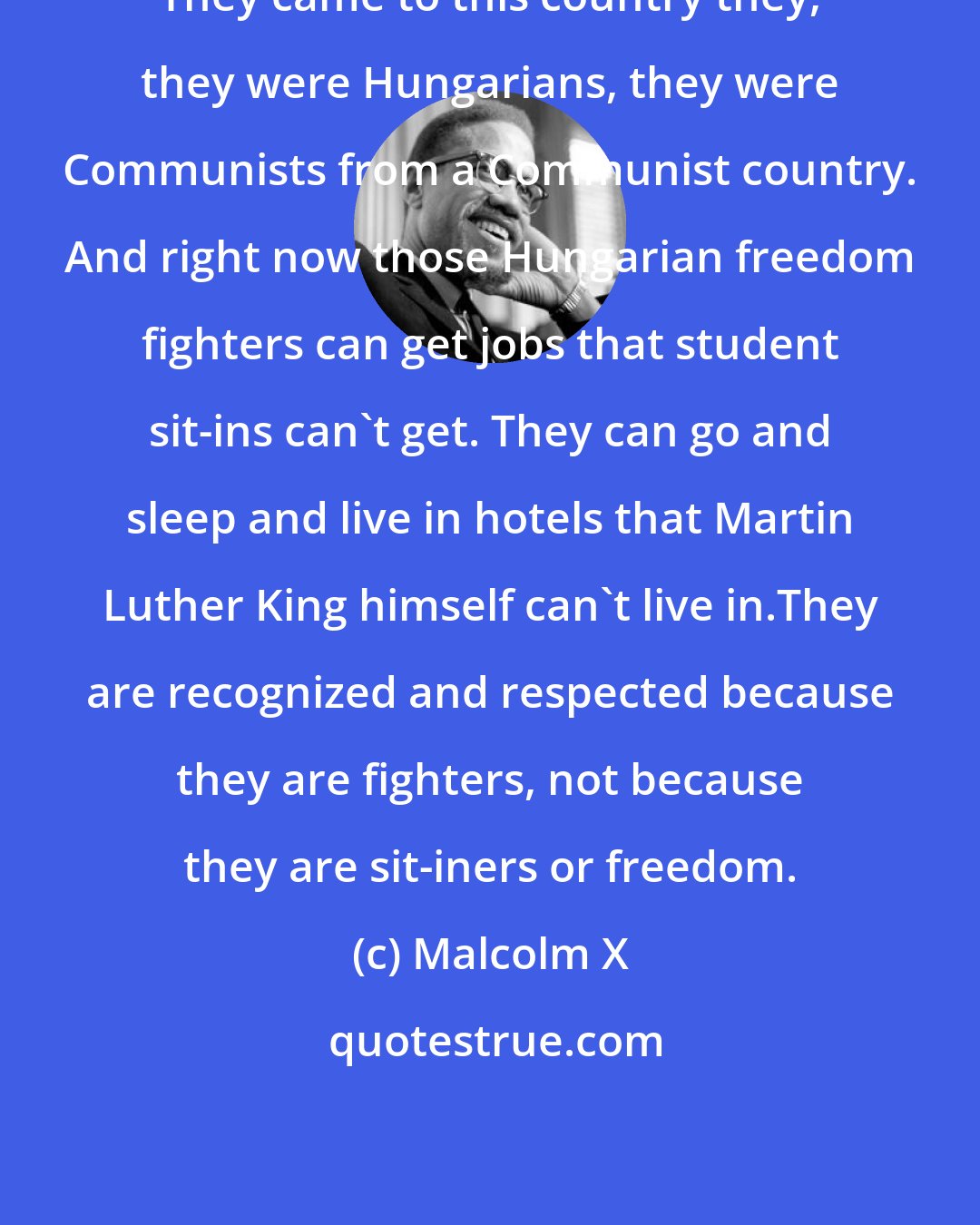 Malcolm X: They came to this country they, they were Hungarians, they were Communists from a Communist country. And right now those Hungarian freedom fighters can get jobs that student sit-ins can't get. They can go and sleep and live in hotels that Martin Luther King himself can't live in.They are recognized and respected because they are fighters, not because they are sit-iners or freedom.