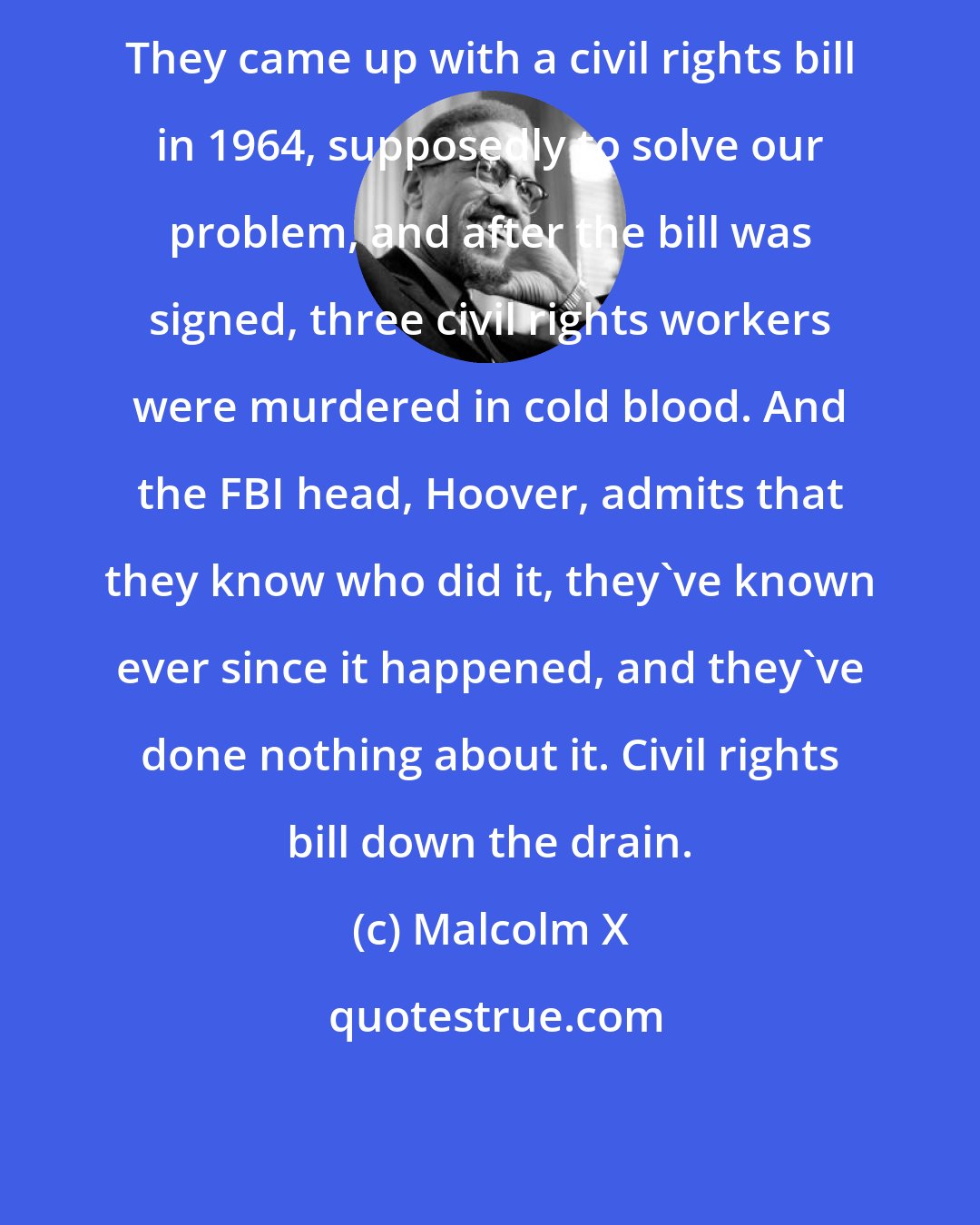 Malcolm X: They came up with a civil rights bill in 1964, supposedly to solve our problem, and after the bill was signed, three civil rights workers were murdered in cold blood. And the FBI head, Hoover, admits that they know who did it, they've known ever since it happened, and they've done nothing about it. Civil rights bill down the drain.