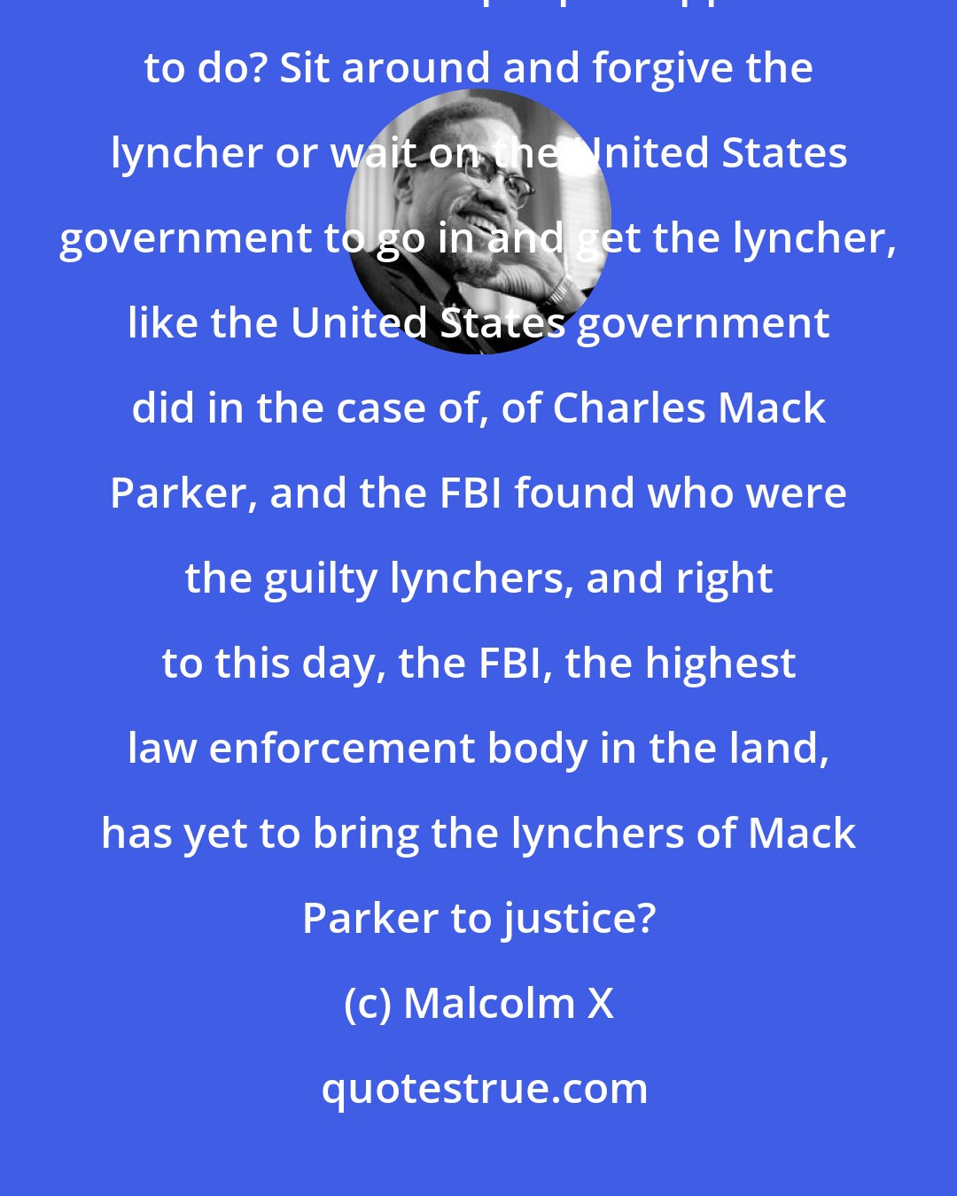 Malcolm X: This is a God-given right of any man.Anytime you have a man who is getting lynched, and what are his people supposed to do? Sit around and forgive the lyncher or wait on the United States government to go in and get the lyncher, like the United States government did in the case of, of Charles Mack Parker, and the FBI found who were the guilty lynchers, and right to this day, the FBI, the highest law enforcement body in the land, has yet to bring the lynchers of Mack Parker to justice?