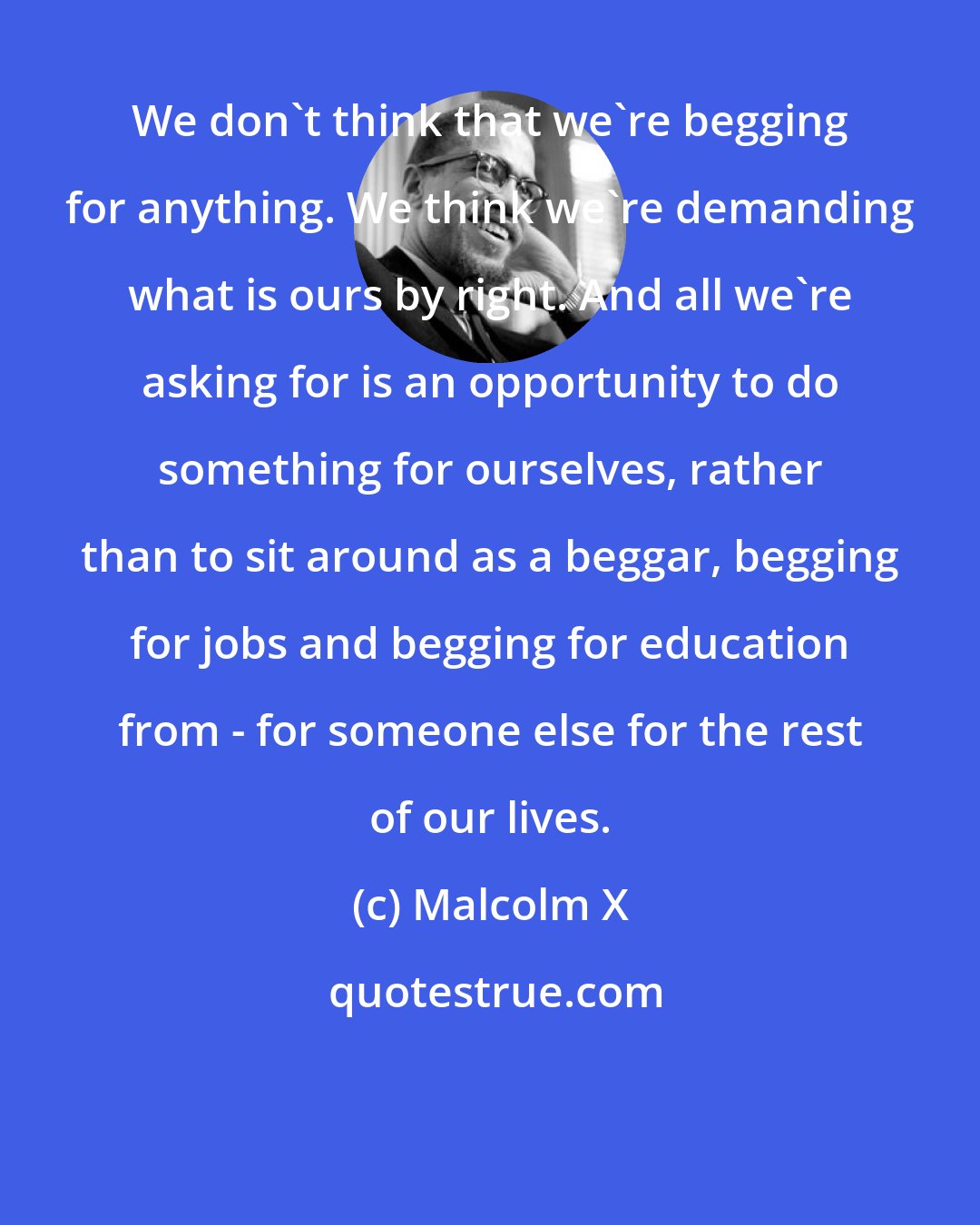 Malcolm X: We don't think that we're begging for anything. We think we're demanding what is ours by right. And all we're asking for is an opportunity to do something for ourselves, rather than to sit around as a beggar, begging for jobs and begging for education from - for someone else for the rest of our lives.