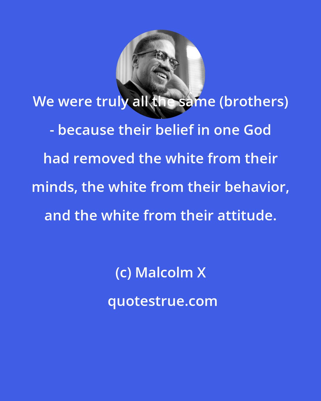 Malcolm X: We were truly all the same (brothers) - because their belief in one God had removed the white from their minds, the white from their behavior, and the white from their attitude.