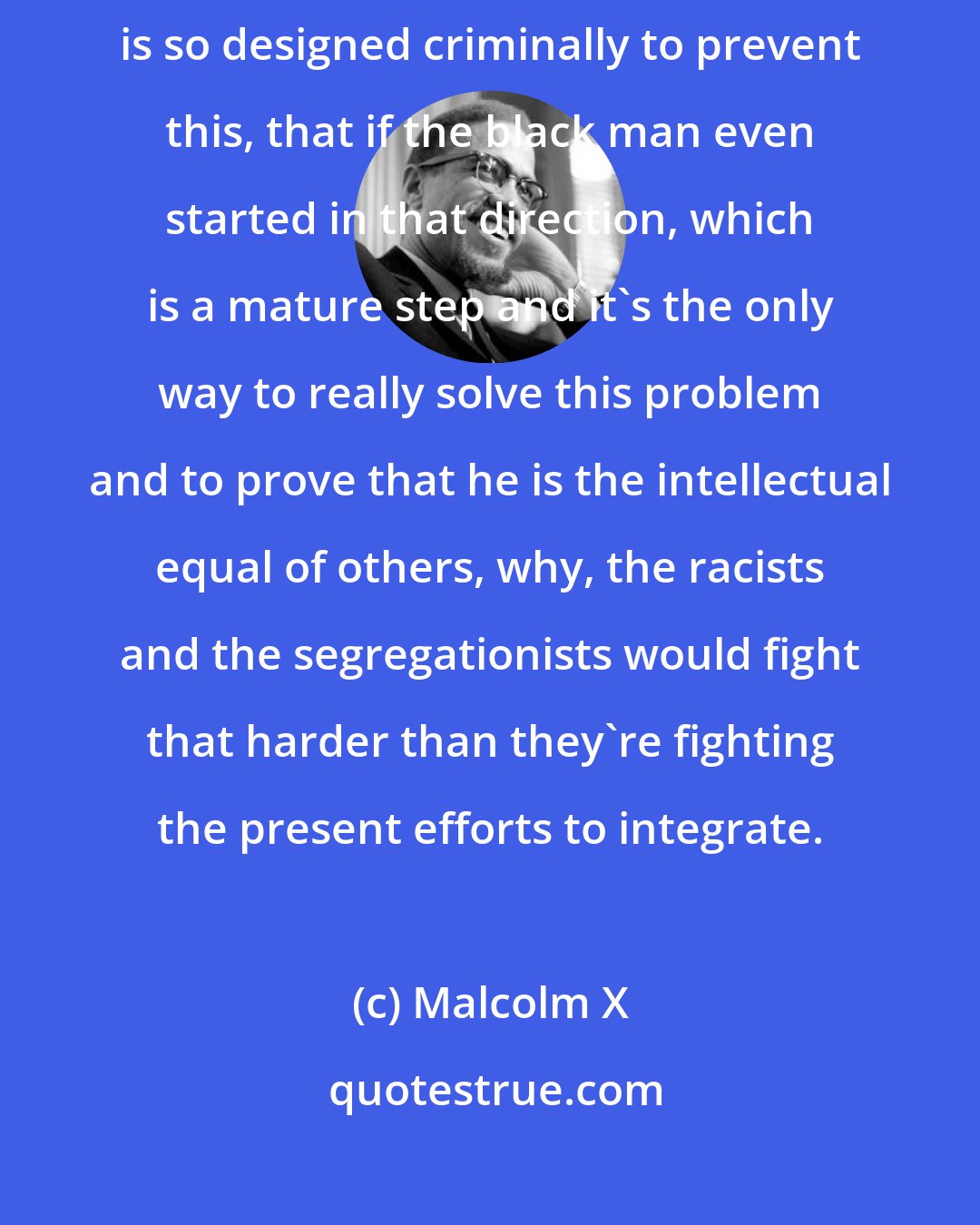 Malcolm X: Well, my contention is that the political system of this country is so designed criminally to prevent this, that if the black man even started in that direction, which is a mature step and it's the only way to really solve this problem and to prove that he is the intellectual equal of others, why, the racists and the segregationists would fight that harder than they're fighting the present efforts to integrate.