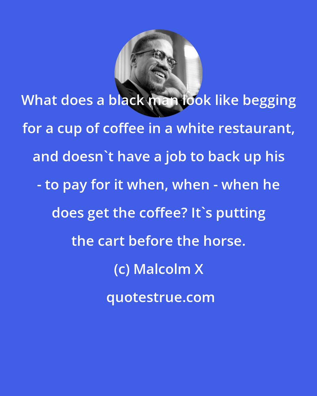 Malcolm X: What does a black man look like begging for a cup of coffee in a white restaurant, and doesn't have a job to back up his - to pay for it when, when - when he does get the coffee? It's putting the cart before the horse.