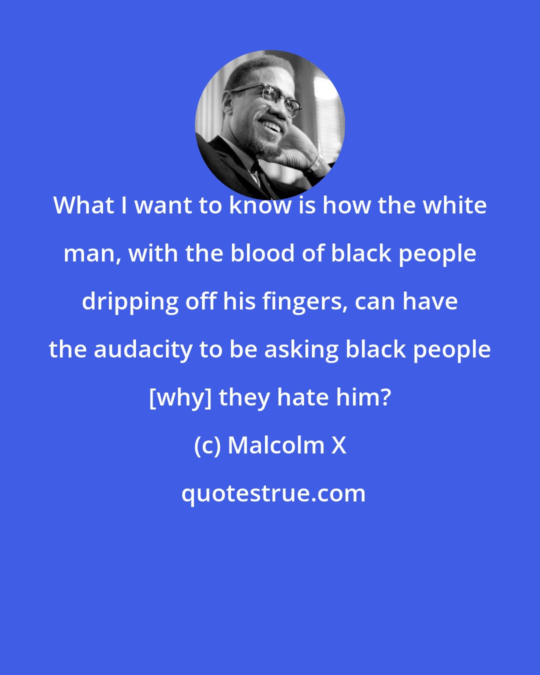 Malcolm X: What I want to know is how the white man, with the blood of black people dripping off his fingers, can have the audacity to be asking black people [why] they hate him?