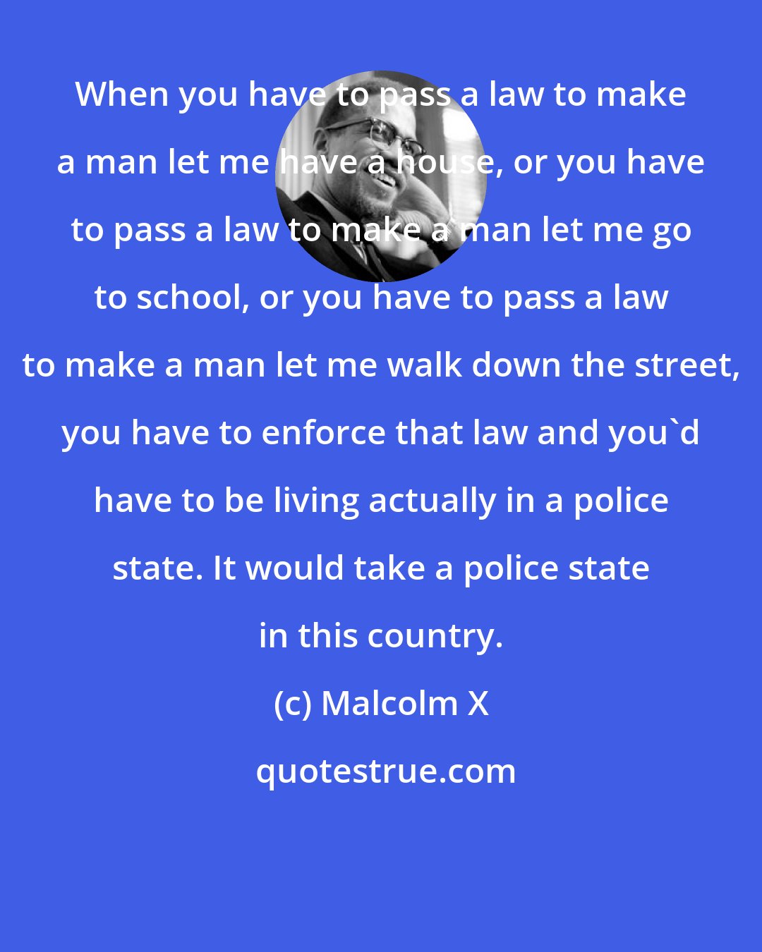 Malcolm X: When you have to pass a law to make a man let me have a house, or you have to pass a law to make a man let me go to school, or you have to pass a law to make a man let me walk down the street, you have to enforce that law and you'd have to be living actually in a police state. It would take a police state in this country.