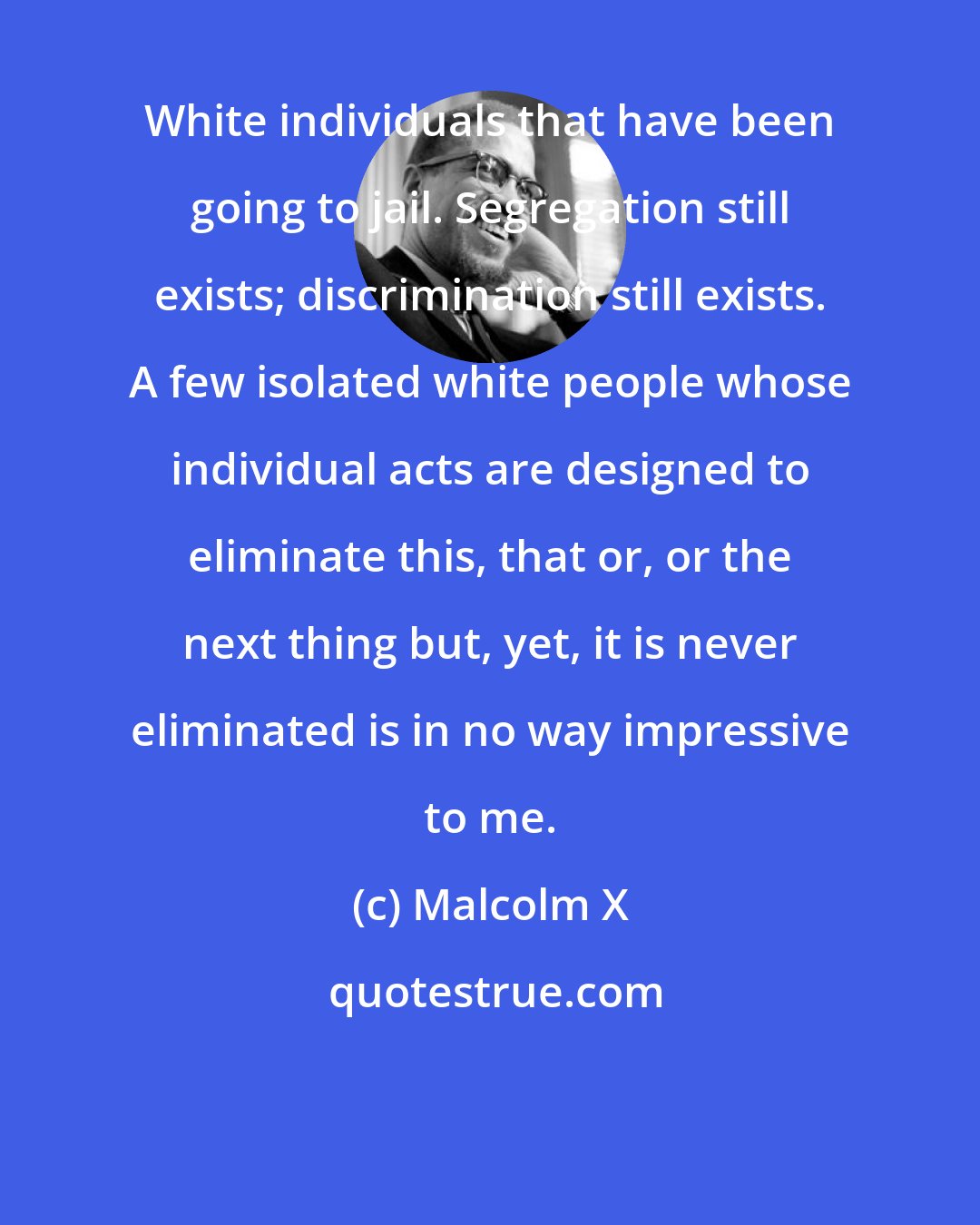 Malcolm X: White individuals that have been going to jail. Segregation still exists; discrimination still exists. A few isolated white people whose individual acts are designed to eliminate this, that or, or the next thing but, yet, it is never eliminated is in no way impressive to me.