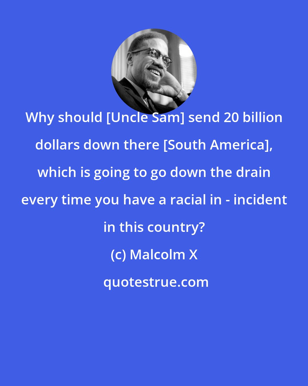 Malcolm X: Why should [Uncle Sam] send 20 billion dollars down there [South America], which is going to go down the drain every time you have a racial in - incident in this country?