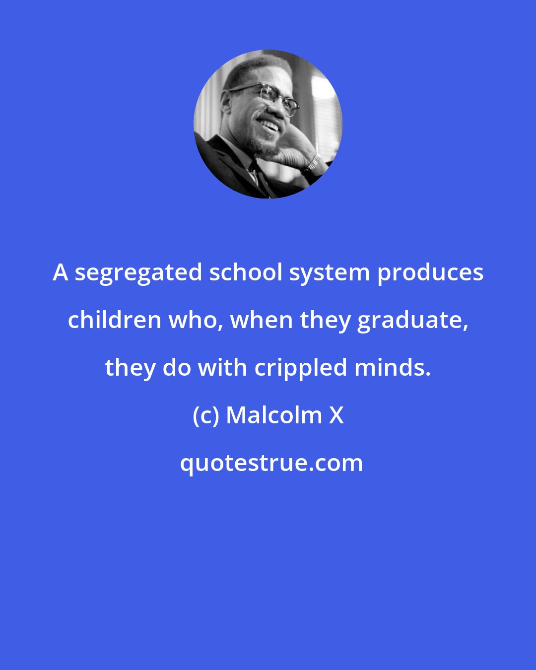 Malcolm X: A segregated school system produces children who, when they graduate, they do with crippled minds.