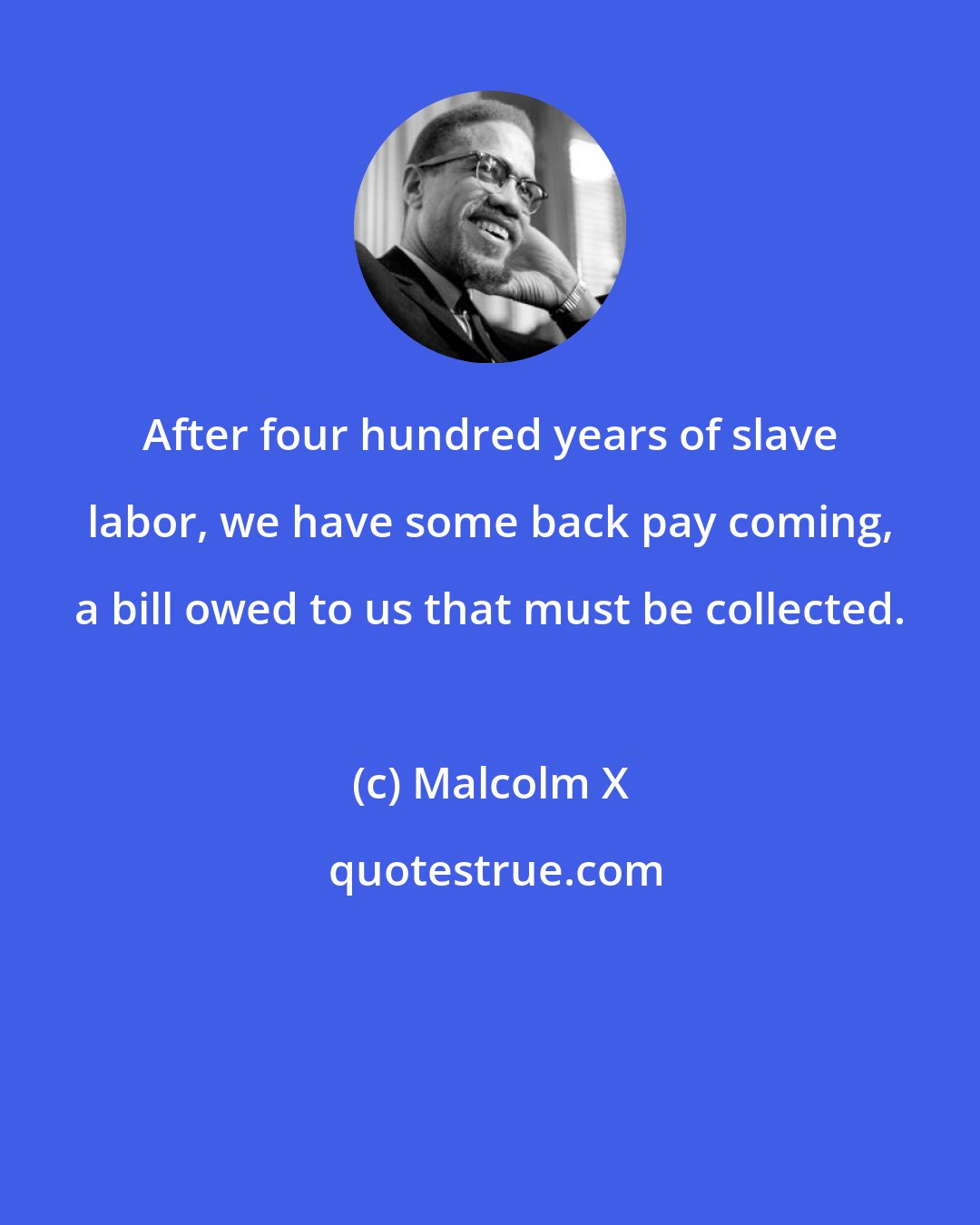 Malcolm X: After four hundred years of slave labor, we have some back pay coming, a bill owed to us that must be collected.