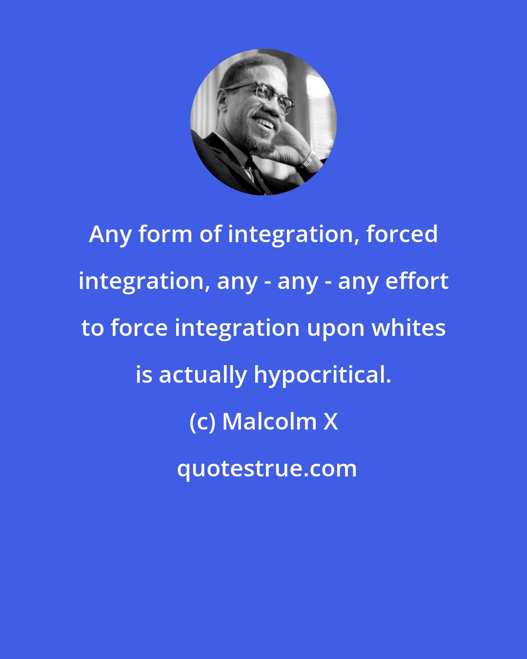 Malcolm X: Any form of integration, forced integration, any - any - any effort to force integration upon whites is actually hypocritical.