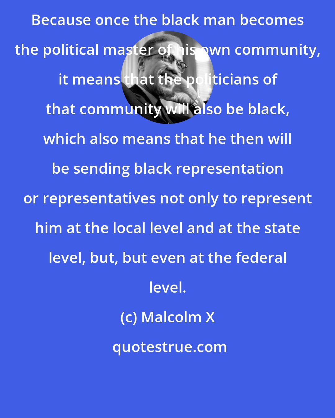 Malcolm X: Because once the black man becomes the political master of his own community, it means that the politicians of that community will also be black, which also means that he then will be sending black representation or representatives not only to represent him at the local level and at the state level, but, but even at the federal level.