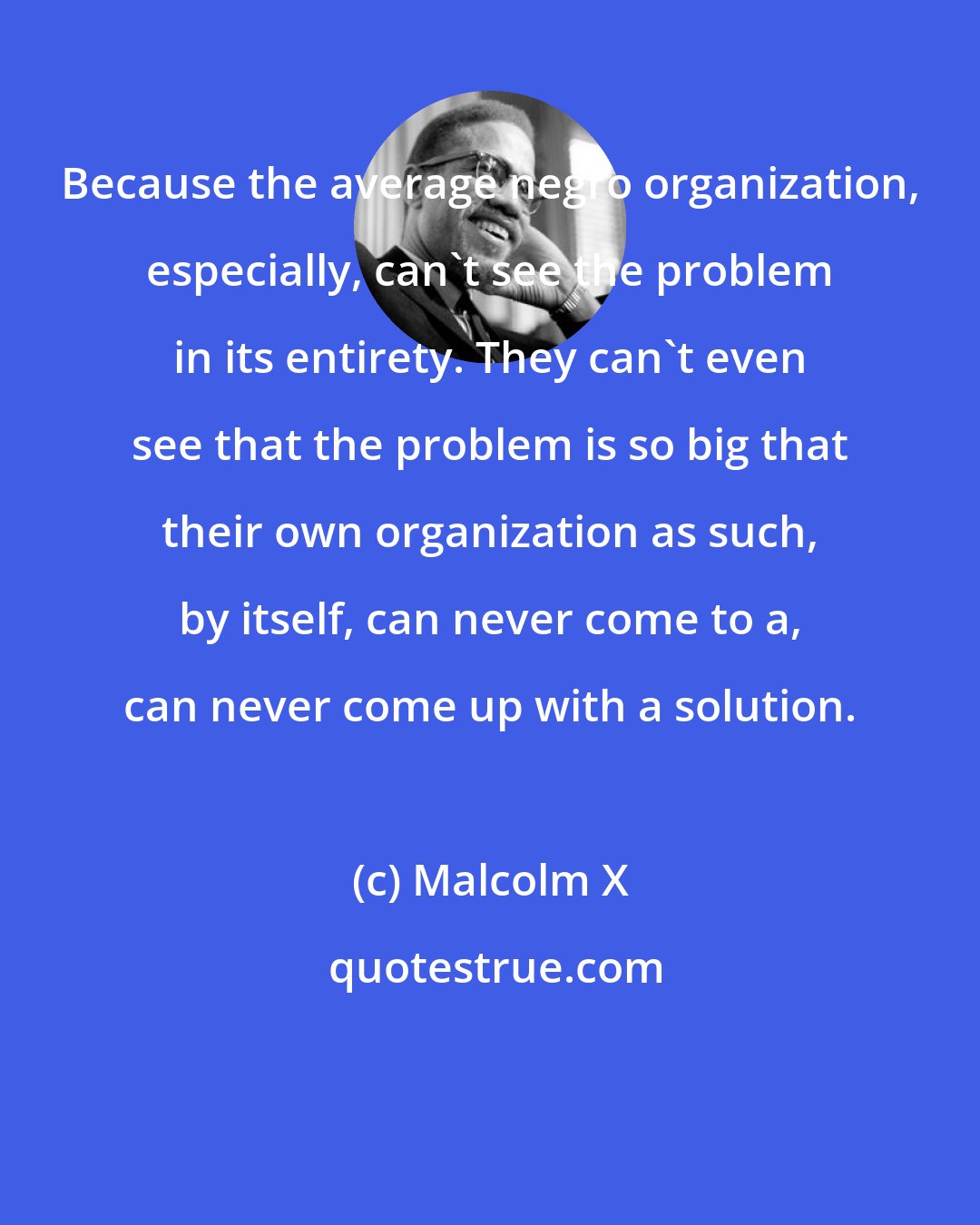 Malcolm X: Because the average negro organization, especially, can't see the problem in its entirety. They can't even see that the problem is so big that their own organization as such, by itself, can never come to a, can never come up with a solution.