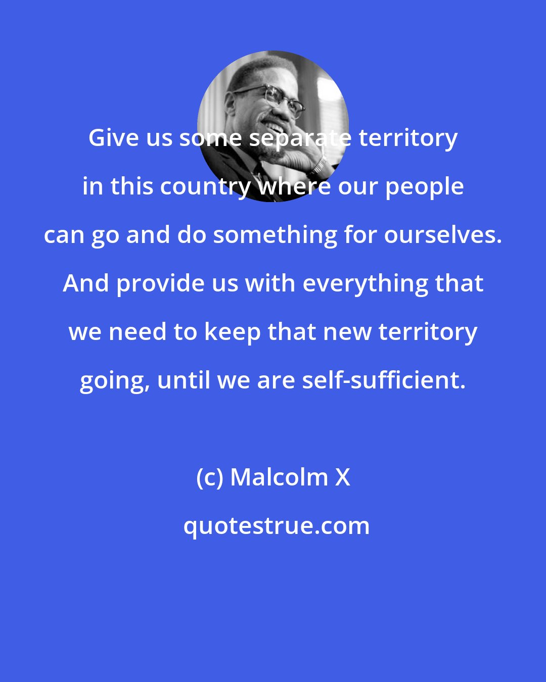 Malcolm X: Give us some separate territory in this country where our people can go and do something for ourselves. And provide us with everything that we need to keep that new territory going, until we are self-sufficient.