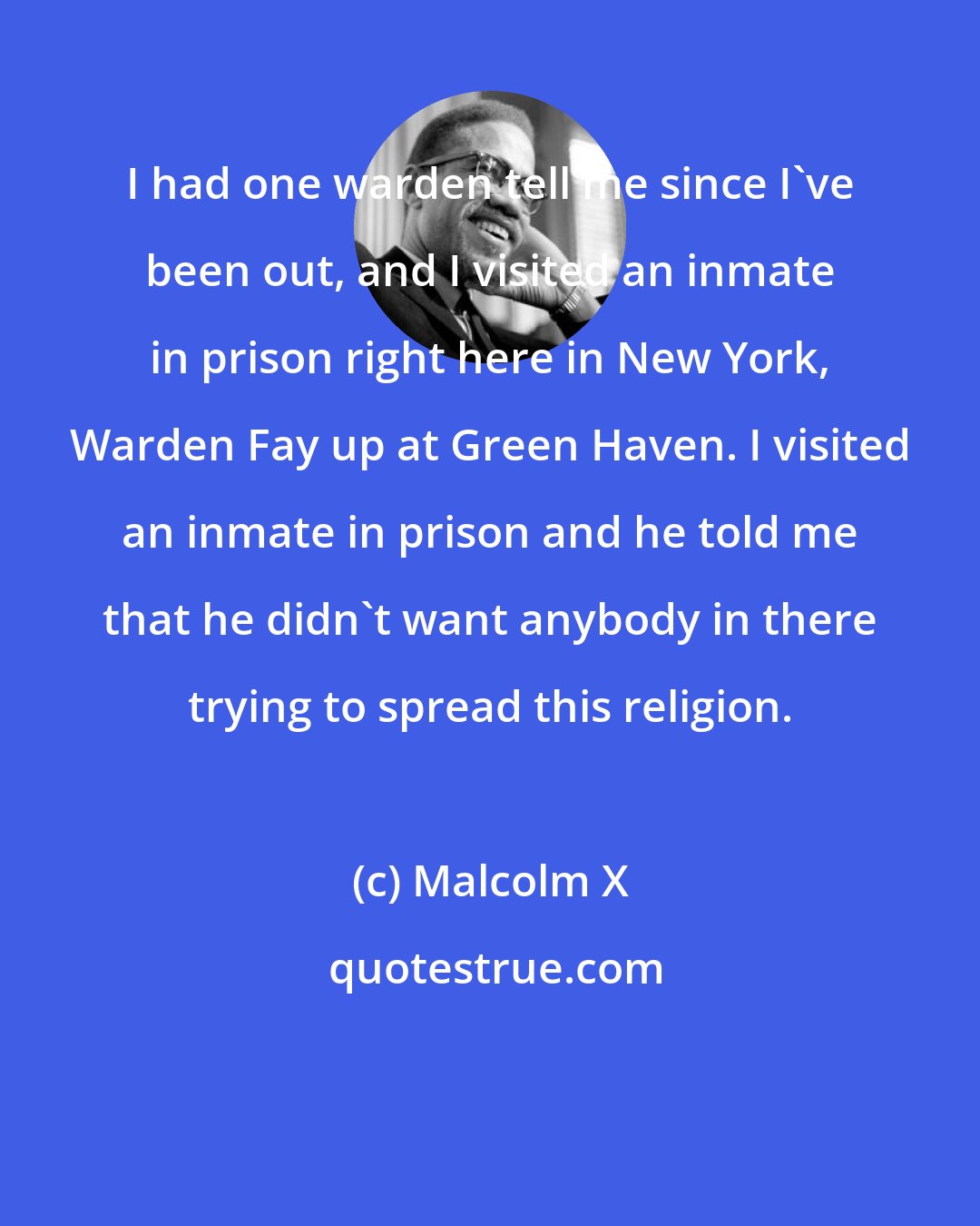 Malcolm X: I had one warden tell me since I've been out, and I visited an inmate in prison right here in New York, Warden Fay up at Green Haven. I visited an inmate in prison and he told me that he didn't want anybody in there trying to spread this religion.