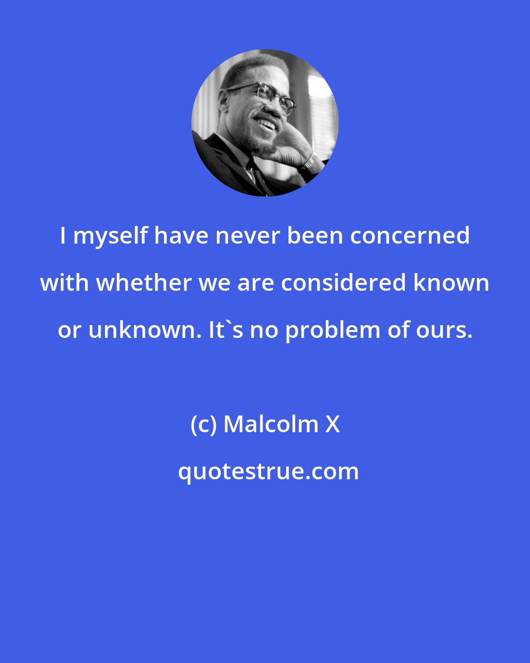 Malcolm X: I myself have never been concerned with whether we are considered known or unknown. It's no problem of ours.