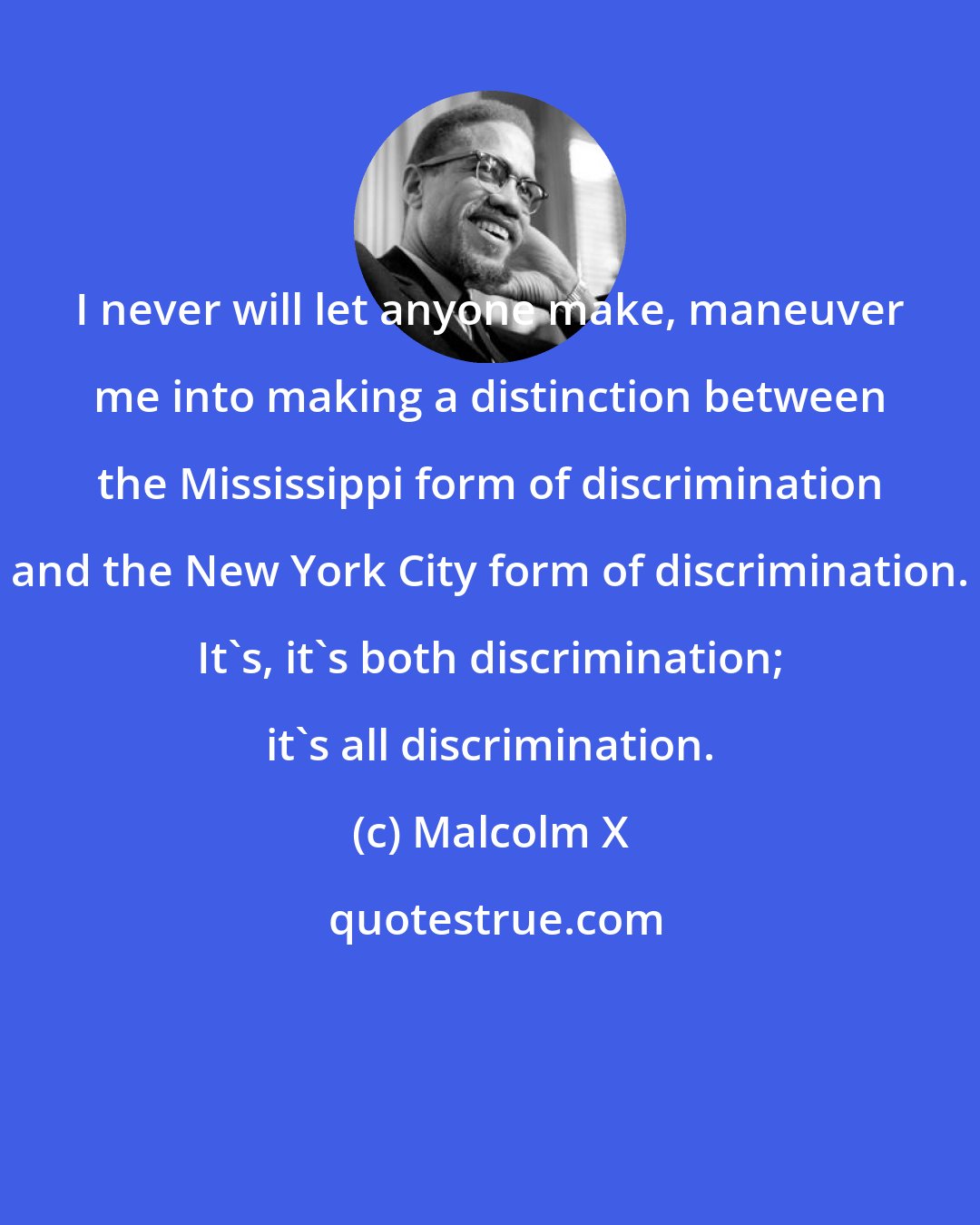 Malcolm X: I never will let anyone make, maneuver me into making a distinction between the Mississippi form of discrimination and the New York City form of discrimination. It's, it's both discrimination; it's all discrimination.