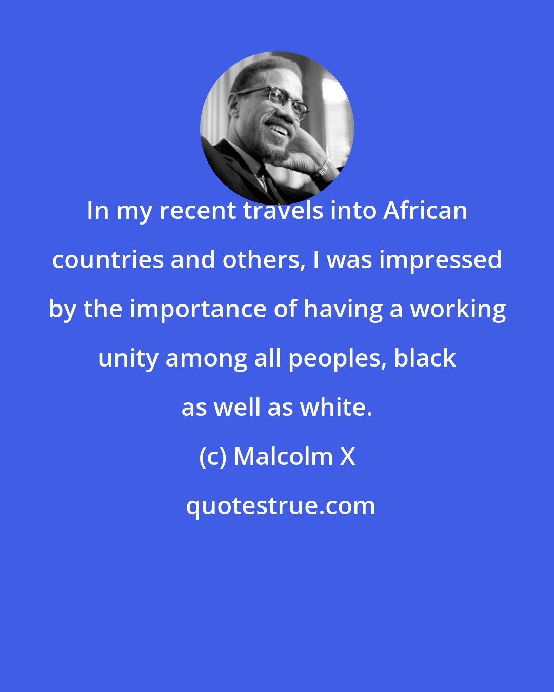 Malcolm X: In my recent travels into African countries and others, I was impressed by the importance of having a working unity among all peoples, black as well as white.