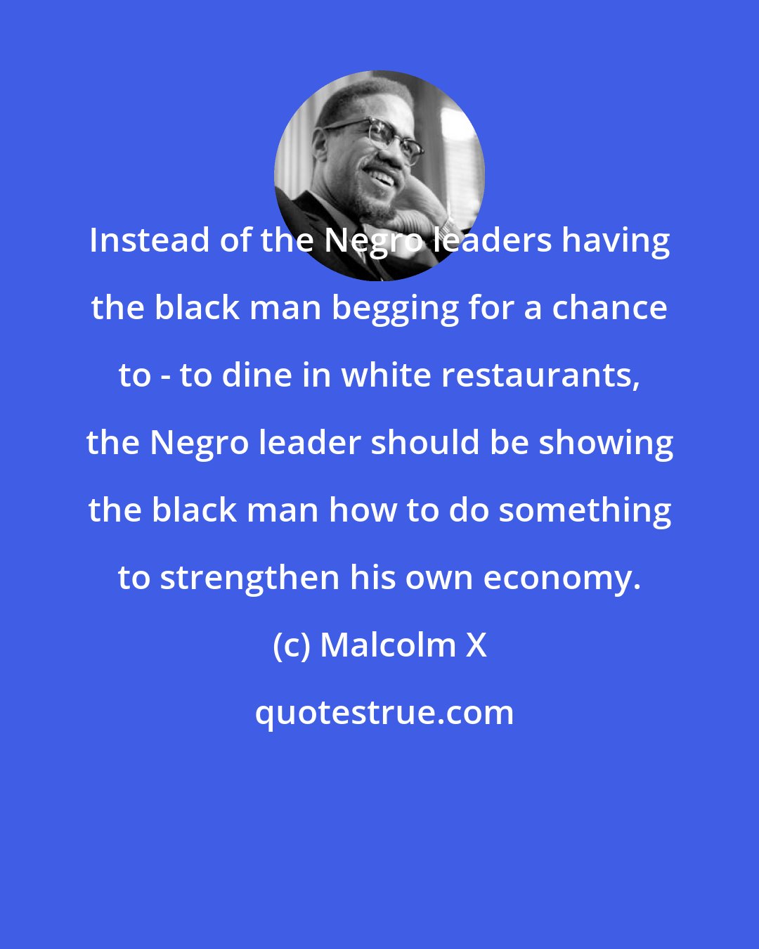 Malcolm X: Instead of the Negro leaders having the black man begging for a chance to - to dine in white restaurants, the Negro leader should be showing the black man how to do something to strengthen his own economy.