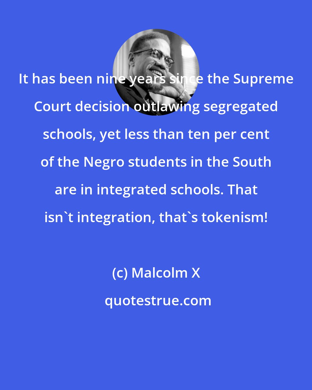 Malcolm X: It has been nine years since the Supreme Court decision outlawing segregated schools, yet less than ten per cent of the Negro students in the South are in integrated schools. That isn't integration, that's tokenism!