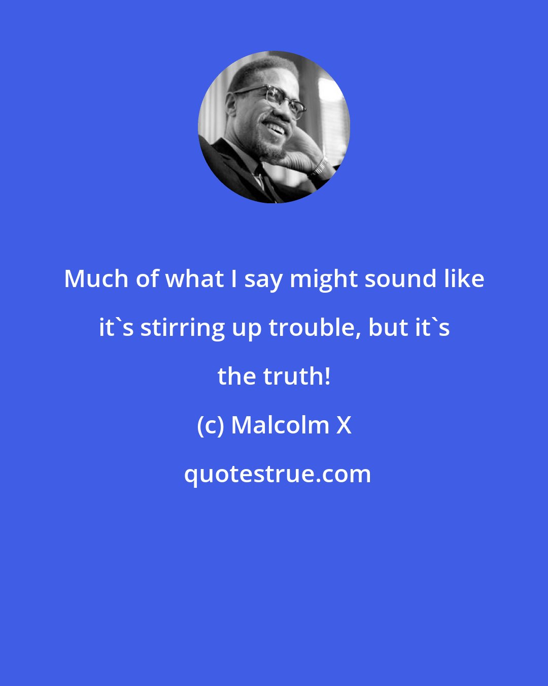 Malcolm X: Much of what I say might sound like it's stirring up trouble, but it's the truth!