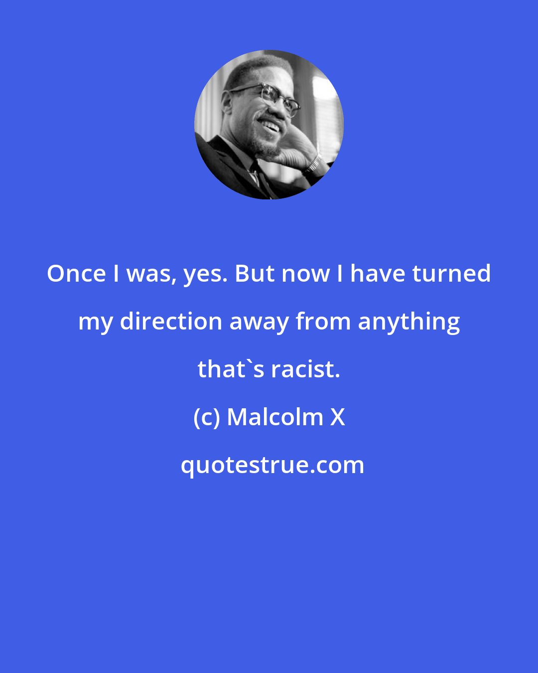 Malcolm X: Once I was, yes. But now I have turned my direction away from anything that's racist.