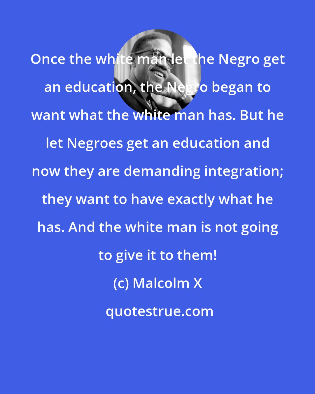 Malcolm X: Once the white man let the Negro get an education, the Negro began to want what the white man has. But he let Negroes get an education and now they are demanding integration; they want to have exactly what he has. And the white man is not going to give it to them!