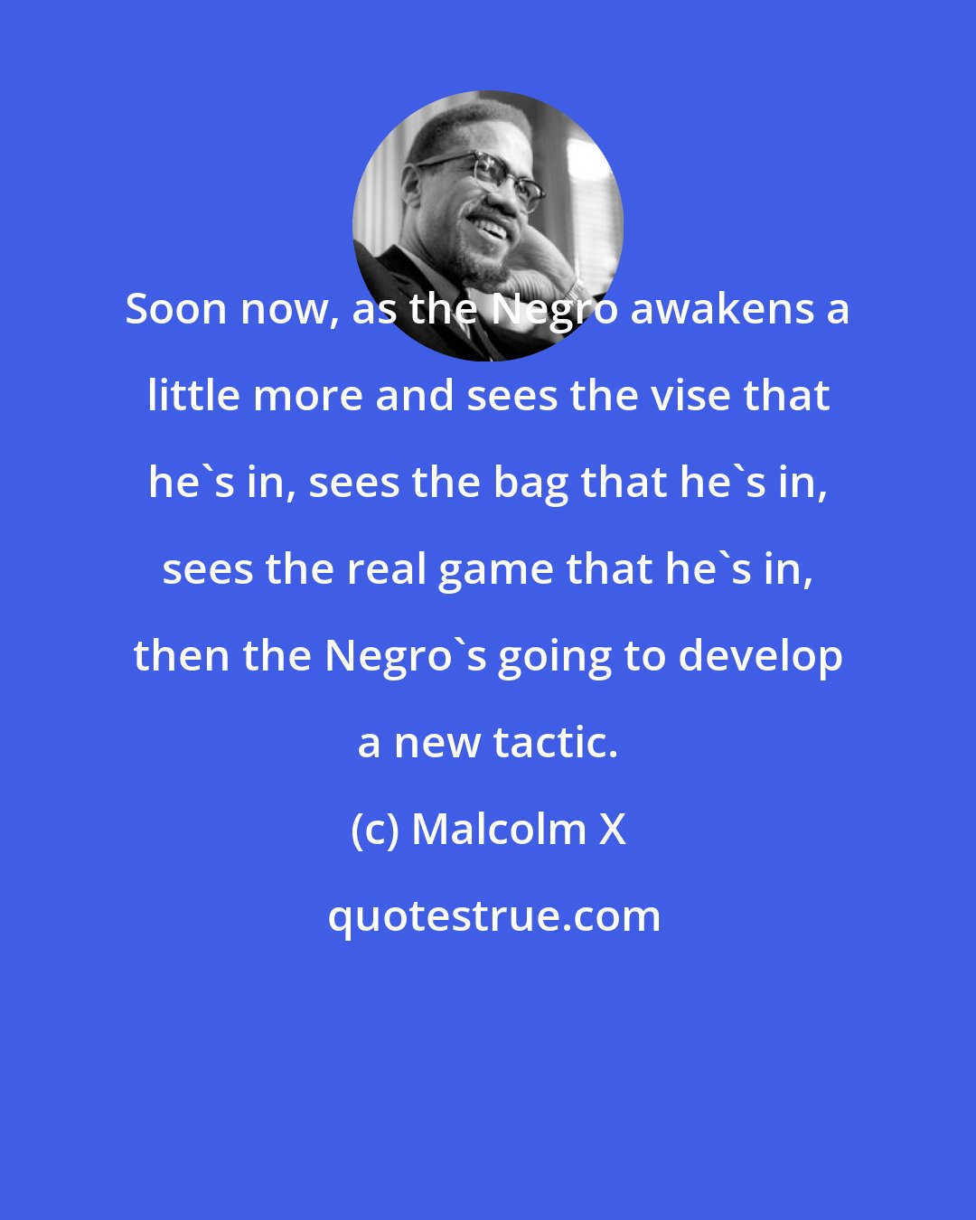 Malcolm X: Soon now, as the Negro awakens a little more and sees the vise that he's in, sees the bag that he's in, sees the real game that he's in, then the Negro's going to develop a new tactic.