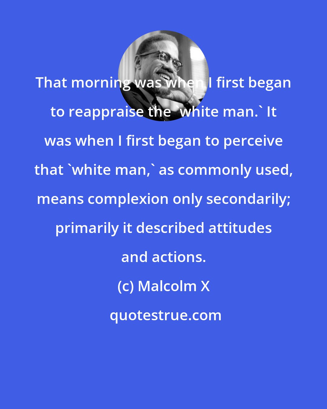 Malcolm X: That morning was when I first began to reappraise the 'white man.' It was when I first began to perceive that 'white man,' as commonly used, means complexion only secondarily; primarily it described attitudes and actions.