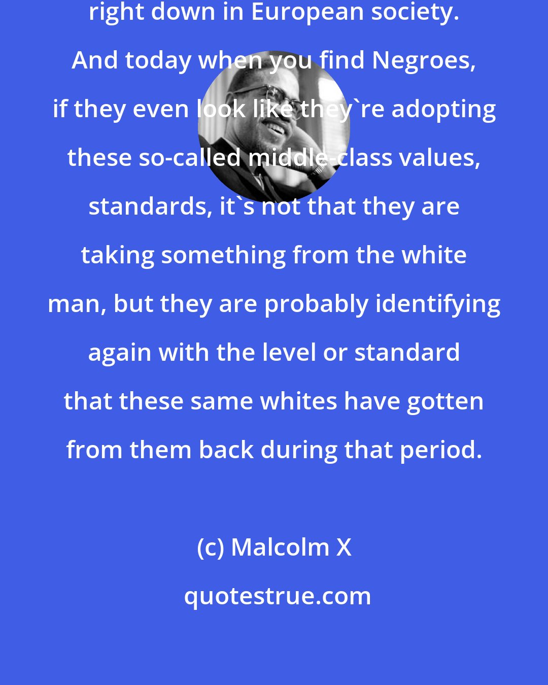 Malcolm X: That value system has been handed right down in European society. And today when you find Negroes, if they even look like they're adopting these so-called middle-class values, standards, it's not that they are taking something from the white man, but they are probably identifying again with the level or standard that these same whites have gotten from them back during that period.