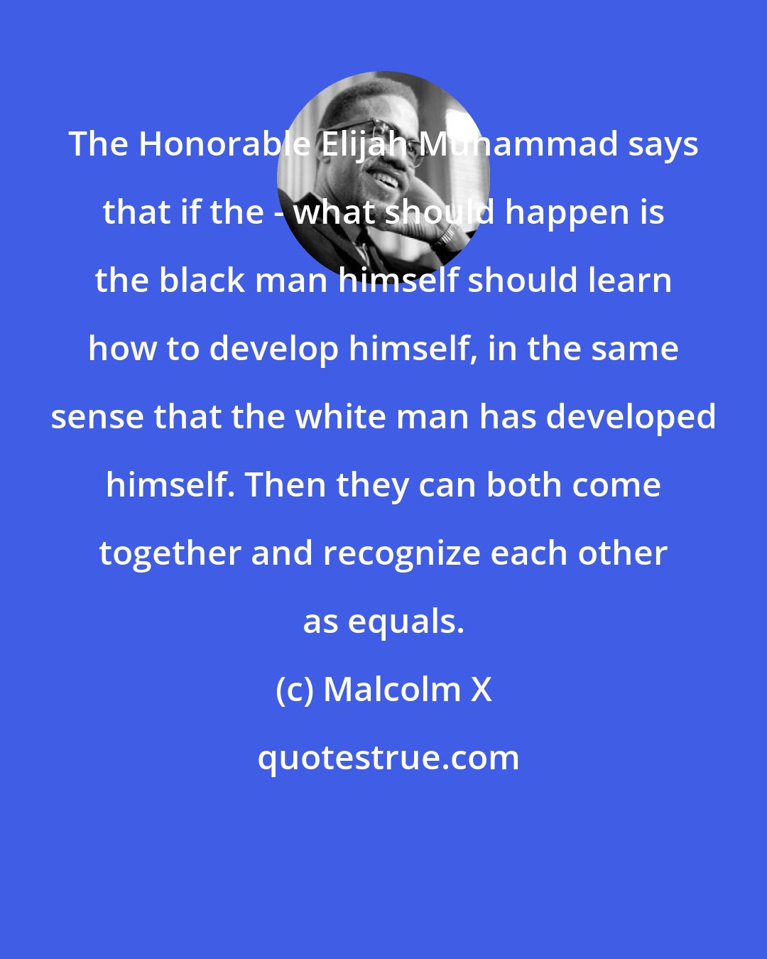 Malcolm X: The Honorable Elijah Muhammad says that if the - what should happen is the black man himself should learn how to develop himself, in the same sense that the white man has developed himself. Then they can both come together and recognize each other as equals.