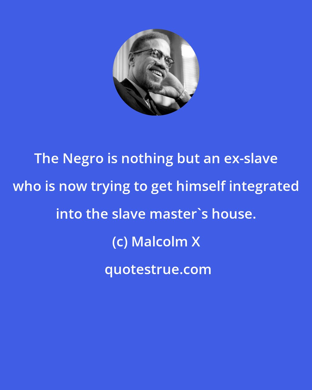 Malcolm X: The Negro is nothing but an ex-slave who is now trying to get himself integrated into the slave master's house.