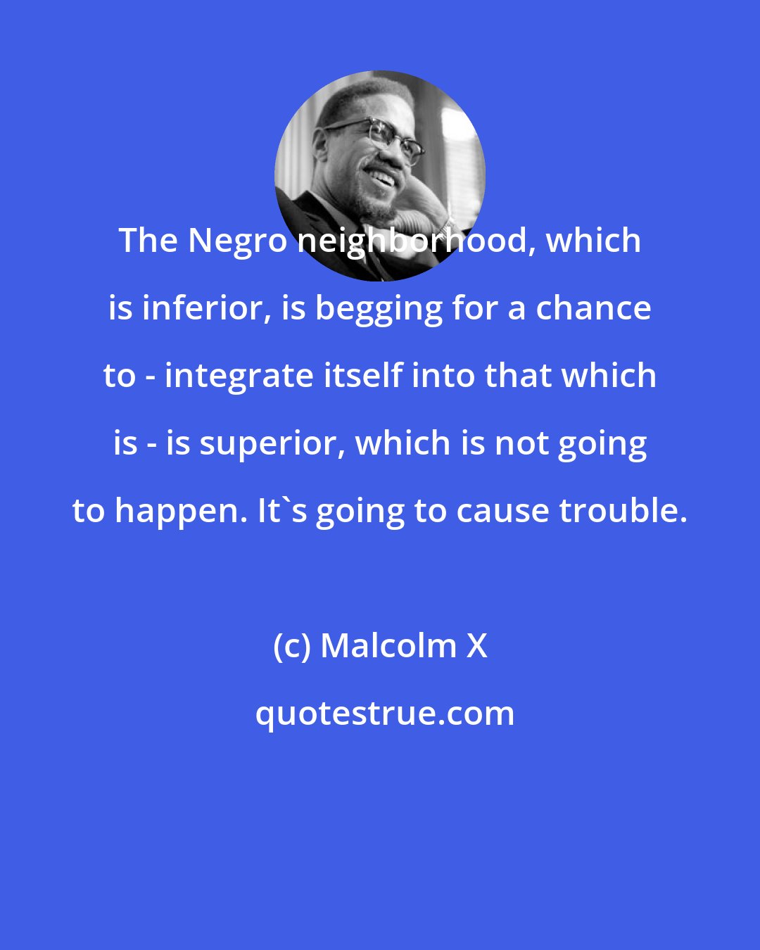 Malcolm X: The Negro neighborhood, which is inferior, is begging for a chance to - integrate itself into that which is - is superior, which is not going to happen. It's going to cause trouble.