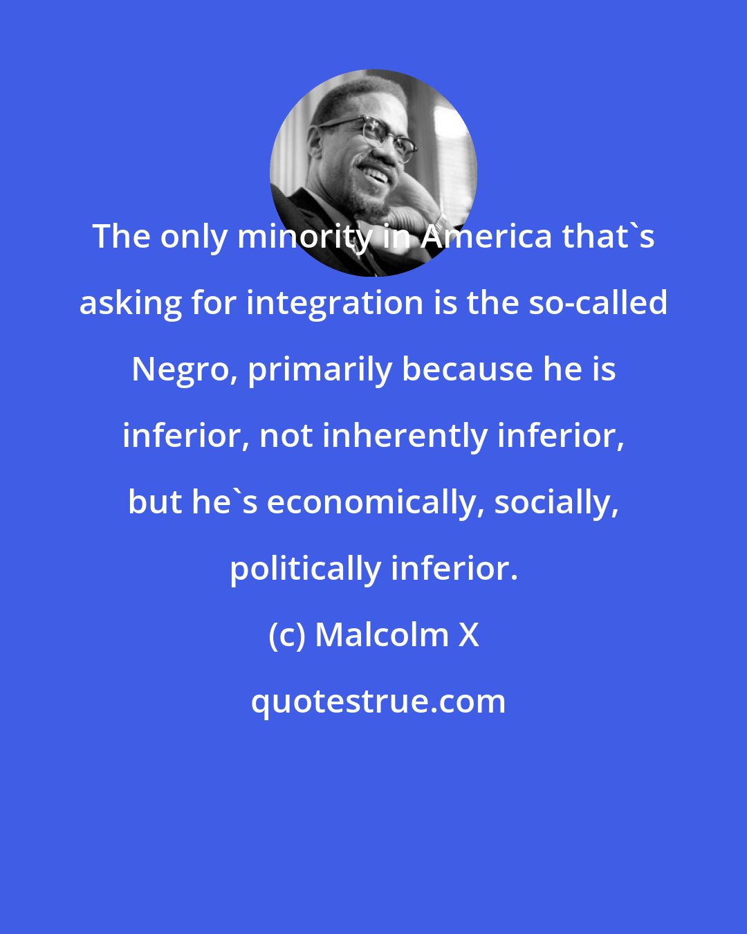 Malcolm X: The only minority in America that's asking for integration is the so-called Negro, primarily because he is inferior, not inherently inferior, but he's economically, socially, politically inferior.