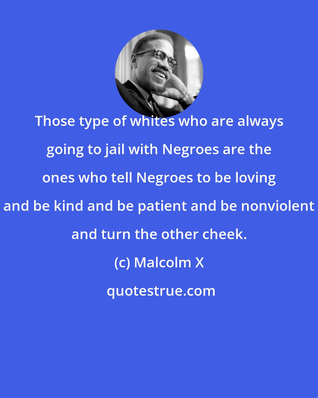 Malcolm X: Those type of whites who are always going to jail with Negroes are the ones who tell Negroes to be loving and be kind and be patient and be nonviolent and turn the other cheek.