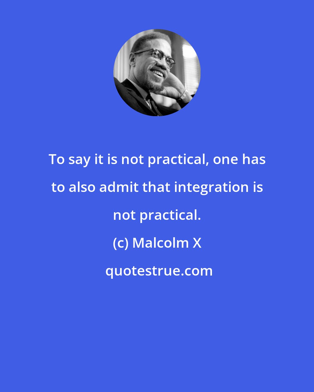 Malcolm X: To say it is not practical, one has to also admit that integration is not practical.