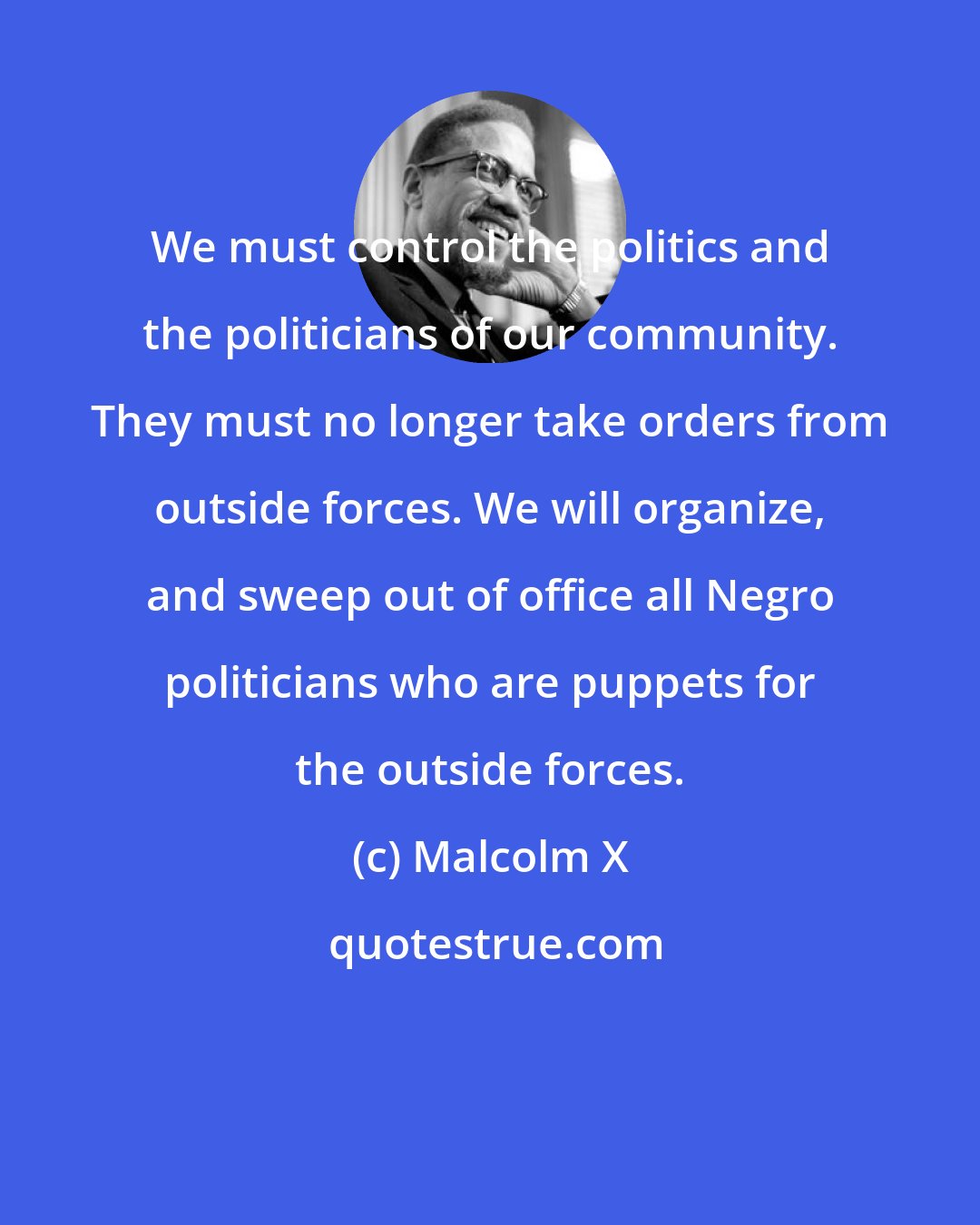 Malcolm X: We must control the politics and the politicians of our community. They must no longer take orders from outside forces. We will organize, and sweep out of office all Negro politicians who are puppets for the outside forces.