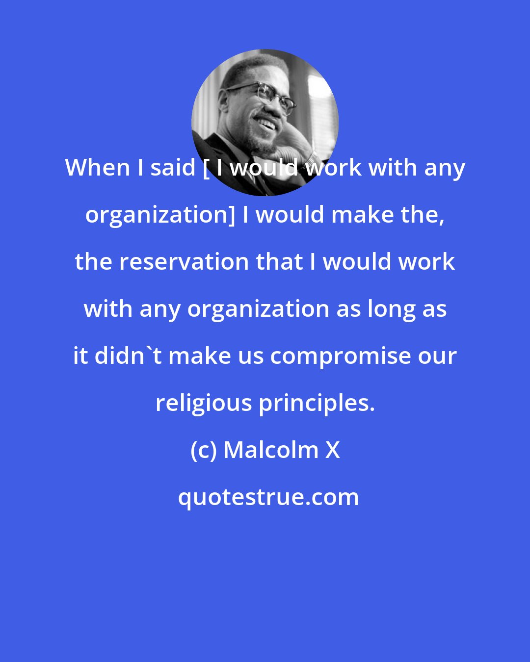 Malcolm X: When I said [ I would work with any organization] I would make the, the reservation that I would work with any organization as long as it didn't make us compromise our religious principles.