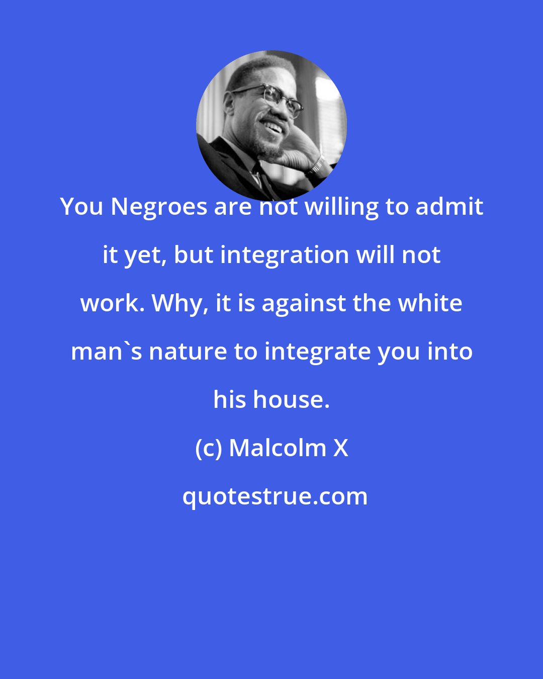 Malcolm X: You Negroes are not willing to admit it yet, but integration will not work. Why, it is against the white man's nature to integrate you into his house.