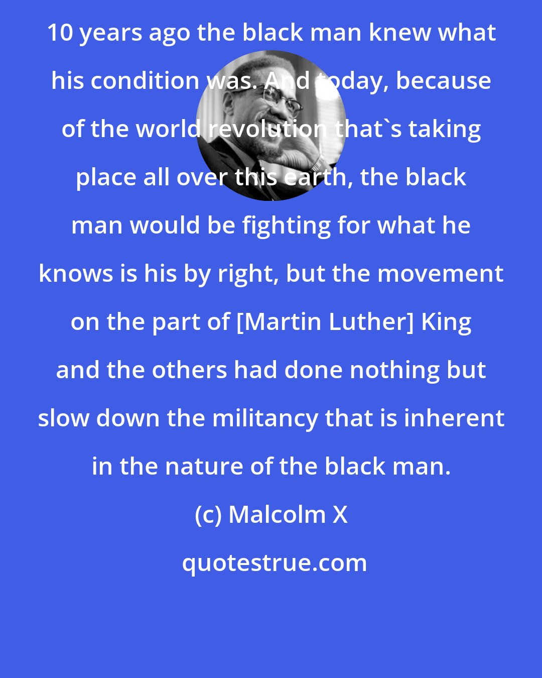 Malcolm X: 10 years ago the black man knew what his condition was. And today, because of the world revolution that's taking place all over this earth, the black man would be fighting for what he knows is his by right, but the movement on the part of [Martin Luther] King and the others had done nothing but slow down the militancy that is inherent in the nature of the black man.