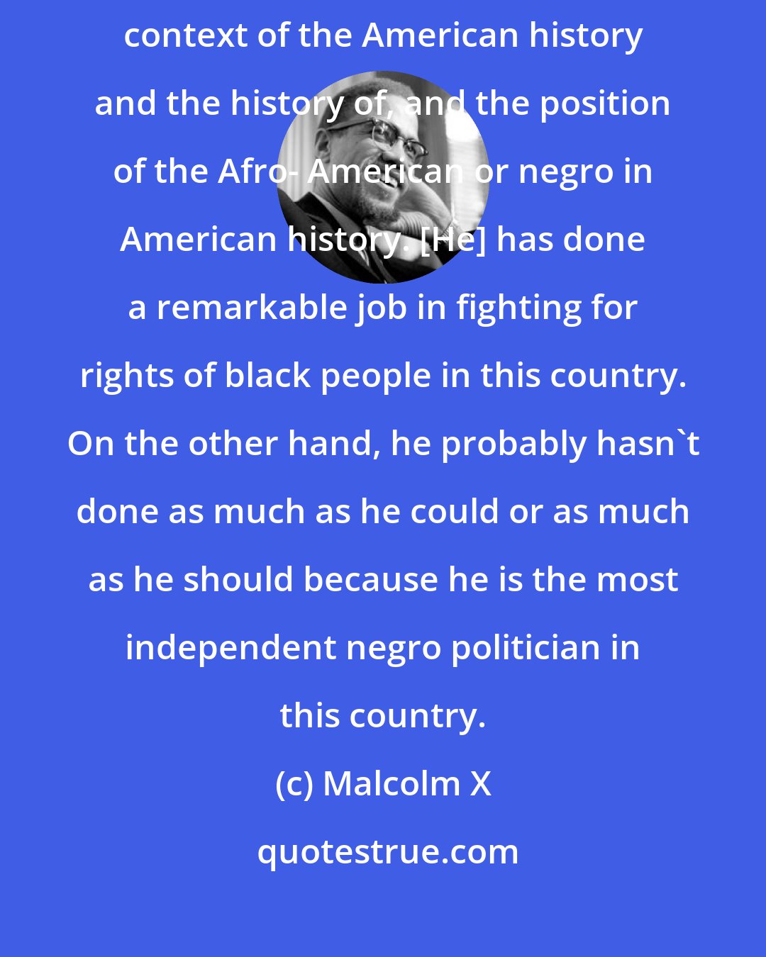 Malcolm X: Adam Clayton Powell's entire political career has to be looked at in the entire context of the American history and the history of, and the position of the Afro- American or negro in American history. [He] has done a remarkable job in fighting for rights of black people in this country. On the other hand, he probably hasn't done as much as he could or as much as he should because he is the most independent negro politician in this country.