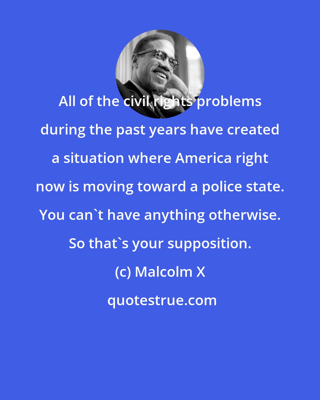 Malcolm X: All of the civil rights problems during the past years have created a situation where America right now is moving toward a police state. You can't have anything otherwise. So that's your supposition.