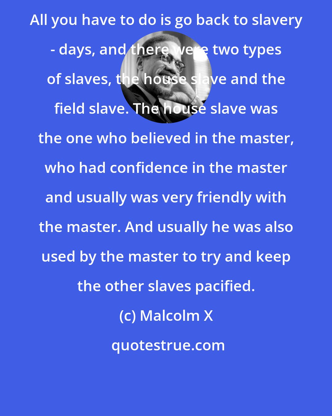 Malcolm X: All you have to do is go back to slavery - days, and there were two types of slaves, the house slave and the field slave. The house slave was the one who believed in the master, who had confidence in the master and usually was very friendly with the master. And usually he was also used by the master to try and keep the other slaves pacified.