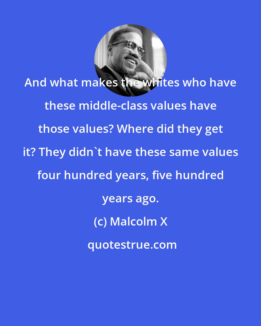 Malcolm X: And what makes the whites who have these middle-class values have those values? Where did they get it? They didn't have these same values four hundred years, five hundred years ago.