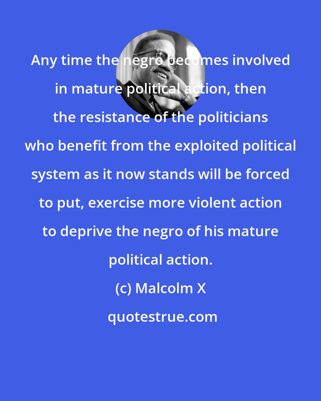 Malcolm X: Any time the negro becomes involved in mature political action, then the resistance of the politicians who benefit from the exploited political system as it now stands will be forced to put, exercise more violent action to deprive the negro of his mature political action.