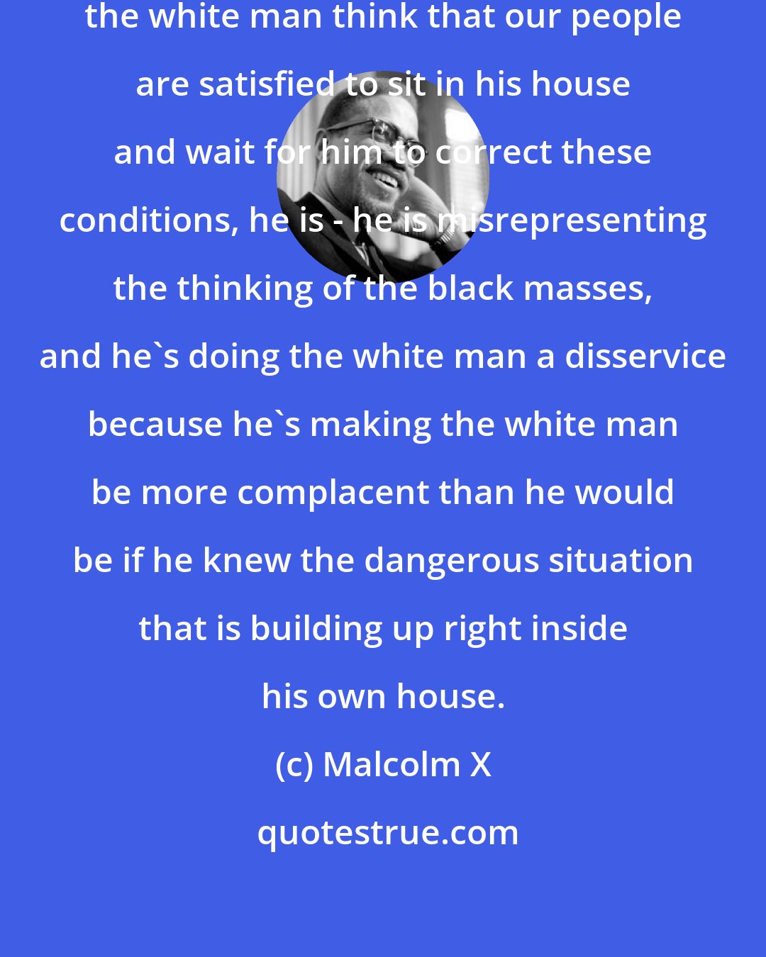 Malcolm X: As long as Negro leader is making the white man think that our people are satisfied to sit in his house and wait for him to correct these conditions, he is - he is misrepresenting the thinking of the black masses, and he's doing the white man a disservice because he's making the white man be more complacent than he would be if he knew the dangerous situation that is building up right inside his own house.